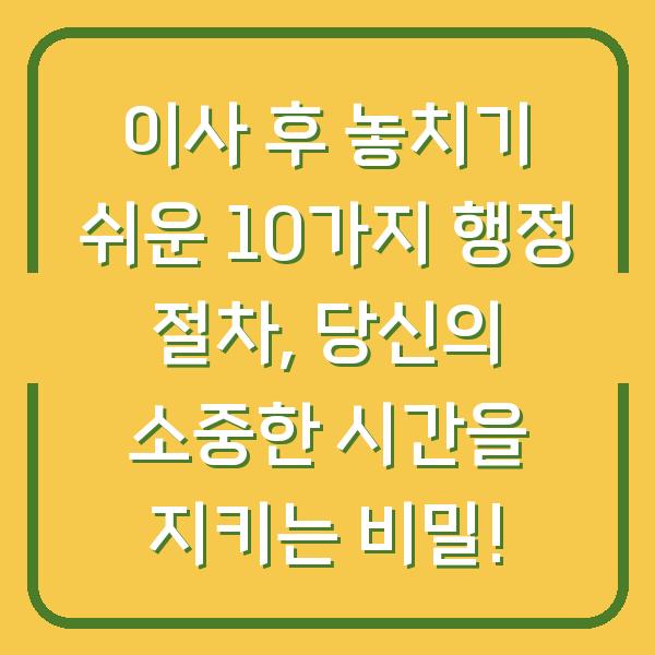 이사 후 놓치기 쉬운 10가지 행정 절차, 당신의 소중한 시간을 지키는 비밀!