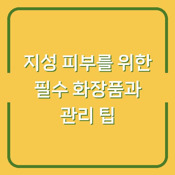 지성 피부를 위한 필수 화장품과 관리 팁