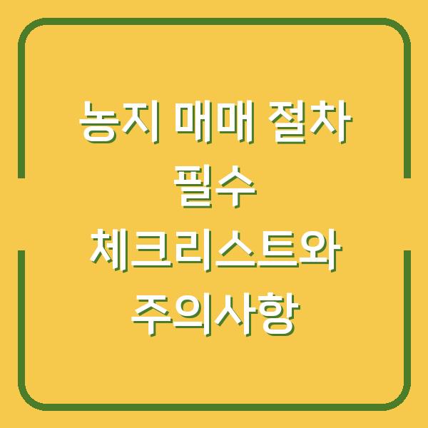 농지 매매 절차 필수 체크리스트와 주의사항