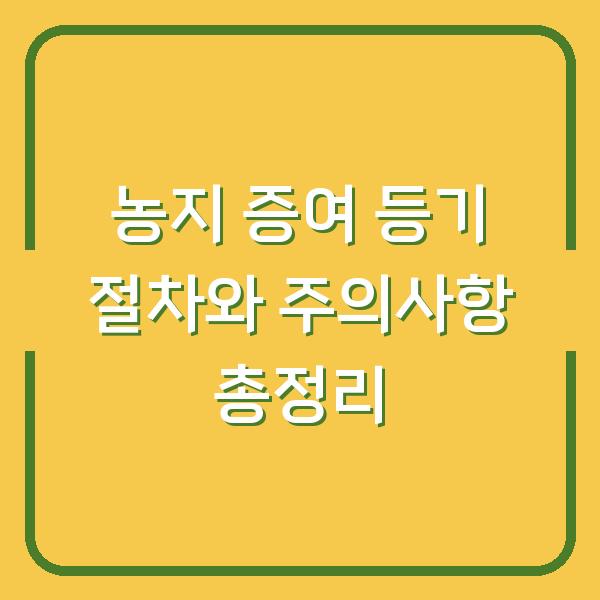 농지 증여 등기 절차와 주의사항 총정리