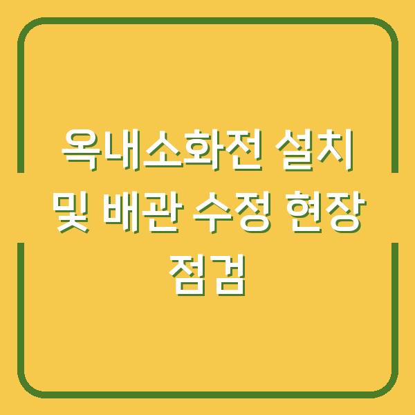 옥내소화전 설치 및 배관 수정 현장 점검